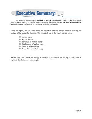 Page | 6
As a course requirement for General Science& Environment course, F-110 the report is
on a “Nuclear Energy”, which is assigned to us by our course teacher, Dr. Md. Abu Bin Hasan
Susan, Professor, Department of Chemistry, University of Dhaka.
From this report, we can learn about the theoretical and the different situation faced by the
partners of the partnership business. The theoretical part of this report is given below:
Nuclear energy
Nuclear process
Advantage of nuclear energy
Disadvantage of nuclear energy
Future of nuclear energy
Power Plant of nuclear energy
Almost every topic on nuclear energy is required to be covered on the report. Every case is
explained by illustrations and example.
 