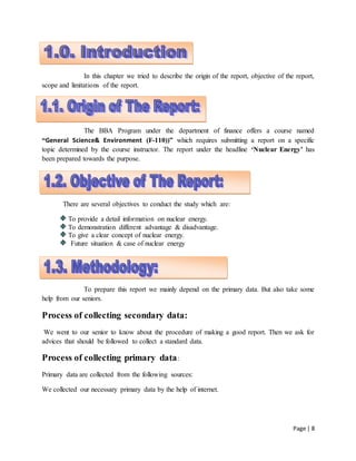 Page | 8
1
In this chapter we tried to describe the origin of the report, objective of the report,
scope and limitations of the report.
1.1. Origin of the report:
The BBA Program under the department of finance offers a course named
“General Science& Environment (F-110))” which requires submitting a report on a specific
topic determined by the course instructor. The report under the headline ‘Nuclear Energy’ has
been prepared towards the purpose.
1.2. Objective of the report:
There are several objectives to conduct the study which are:
To provide a detail information on nuclear energy.
To demonstration different advantage & disadvantage.
To give a clear concept of nuclear energy.
Future situation & case of nuclear energy
1.3. Methodology:
To prepare this report we mainly depend on the primary data. But also take some
help from our seniors.
Process of collecting secondary data:
We went to our senior to know about the procedure of making a good report. Then we ask for
advices that should be followed to collect a standard data.
Process of collecting primary data:
Primary data are collected from the following sources:
We collected our necessary primary data by the help of internet.
 