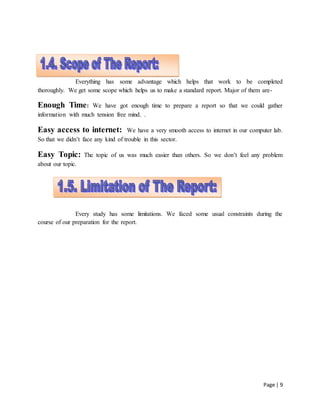 Page | 9
1.4. Scope of the report:
Everything has some advantage which helps that work to be completed
thoroughly. We get some scope which helps us to make a standard report. Major of them are-
Enough Time: We have got enough time to prepare a report so that we could gather
information with much tension free mind. .
Easy access to internet: We have a very smooth access to internet in our computer lab.
So that we didn’t face any kind of trouble in this sector.
Easy Topic: The topic of us was much easier than others. So we don’t feel any problem
about our topic.
Every study has some limitations. We faced some usual constraints during the
course of our preparation for the report.
 
