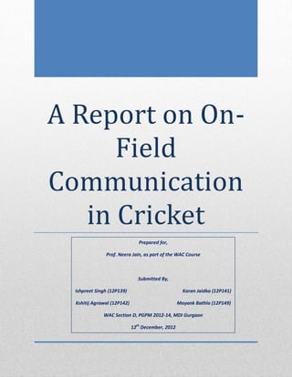A Report on On-
      Field
Communication
   in Cricket
                                Prepared for,

               Prof. Neera Jain, as part of the WAC Course



                                Submitted By,

  Ishpreet Singh (12P139)                            Karan Jaidka (12P141)

  Kshitij Agrawal (12P142)                         Mayank Bathla (12P149)

              WAC Section D, PGPM 2012-14, MDI Gurgaon

                             12th December, 2012
 