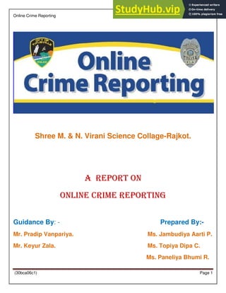 Online Crime Reporting
(30bca06c1) Page 1
Shree M. & N. Virani Science Collage-Rajkot.
A Report On
Online Crime Reporting
Guidance By: - Prepared By:-
Mr. Pradip Vanpariya. Ms. Jambudiya Aarti P.
Mr. Keyur Zala. Ms. Topiya Dipa C.
Ms. Paneliya Bhumi R.
 