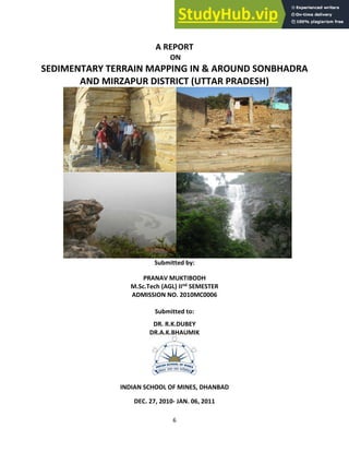6
A REPORT
ON
SEDIMENTARY TERRAIN MAPPING IN & AROUND SONBHADRA
AND MIRZAPUR DISTRICT (UTTAR PRADESH)
Submitted by:
PRANAV MUKTIBODH
M.Sc.Tech (AGL) IInd SEMESTER
ADMISSION NO. 2010MC0006
Submitted to:
DR. R.K.DUBEY
DR.A.K.BHAUMIK
INDIAN SCHOOL OF MINES, DHANBAD
DEC. 27, 2010- JAN. 06, 2011
 