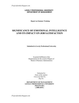 Projectsformba.blogspot.com


                   LOVELY PROFESSIONAL UNIVERSITY
                     DEPARTMENT OF MANAGEMENT




                              Report on Summer Training




SIGNIFICANCE OF EMOTIONAL INTELLIGENCE
   AND ITS IMPACT ON JOB SATISFACTION




                      Submitted to Lovely Professional University




                                In partial fulfillment of the
                         Requirements for the award of Degree of
                           Master of Business Administration




                                      Submitted by:
                                  Name of the student:
                                 University Roll No.
                                        Reg No:

                     DEPARTMENT OF MANAGEMENT
                   LOVELY PROFESSIONAL UNIVERSITY
                             PHAGWARA
                             ( 2008-2010 )




Projectsformba.blogspot.com
 