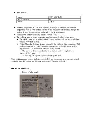 Solar Inverter:
Model STP25000TL-30
No. of Inverters 04
Power 25Kva
 Ambient temperature is 27°C from February to March. In summers this ambient
temperature rises to 50°C and this results in less production of electricity though the
sunlight is more because power is affected by rise in temperature.
 Manufacturer of Panels installed at PU: Vikram Solar.
 The real-time data of power generation can be monitored online in two ways.
 The grid is connected to an international portal sunnyportal.com which refreshes
the data every half an hour.
 PU itself has also designed its own system for the real-time data monitoring. With
the IP address 141.141.148.7 we can access the data in the PU campus without
any password. The data here is refreshed every second.
- The real-time data recorded at the time students visited the plant was:
Energy= 273.67 units.
- Till that day 192 kg of CO2 was avoided by this plant.
After the introductory lecture, students were divided into two groups so as two visit the grid
connected solar PV system and the stand alone solar PV system study kit.
SOLAR PV SYSTEM:
- Rating of solar panel:
 