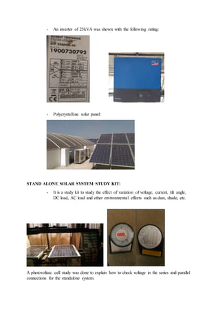 - An inverter of 25kVA was shown with the following rating:
- Polycrystalline solar panel:
STAND ALONE SOLAR SYSTEM STUDY KIT:
- It is a study kit to study the effect of variation of voltage, current, tilt angle,
DC load, AC load and other environmental effects such as dust, shade, etc.
A photovoltaic cell study was done to explain how to check voltage in the series and parallel
connections for the standalone system.
 