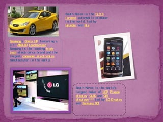 South Korea is the fifth largest automobile producer in the world, led by Hyundai and Kia.Samsung's Omnia HD, featuring a 3.7" AMOLEDtouchscreen. Samsung is the leading high-tech electronics brand and the largest consumer electronics manufacturer in the world.South Korea is the world's largest maker of LCD, Plasma display, OLED and CRT displays,[81] led by LG Display and Samsung SDI.