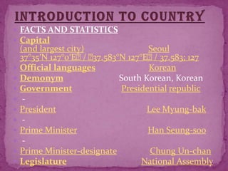 Introduction to countryFACTS AND STATISTICSCapital(and largest city)Seoul37°35′N 127°0′E﻿ / ﻿37.583°N 127°E﻿ / 37.583; 127Official languagesKoreanDemonymSouth Korean, KoreanGovernmentPresidentialrepublic - PresidentLee Myung-bak - Prime MinisterHan Seung-soo - Prime Minister-designateChung Un-chanLegislatureNational Assembly