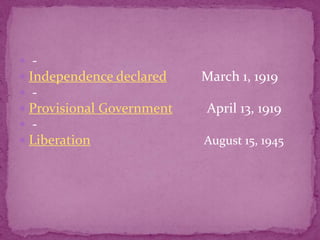 - Independence declared          March 1, 1919  - Provisional Government          April 13, 1919    - LiberationAugust 15, 1945 