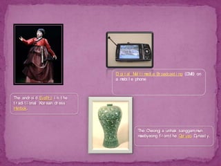 Digital Multimedia Broadcasting (DMB) on a mobile phoneThe android EveR-3 in the traditional Korean dress Hanbok.The Cheongja unhak sanggam mun maebyeong from the Goryeo Dynasty.