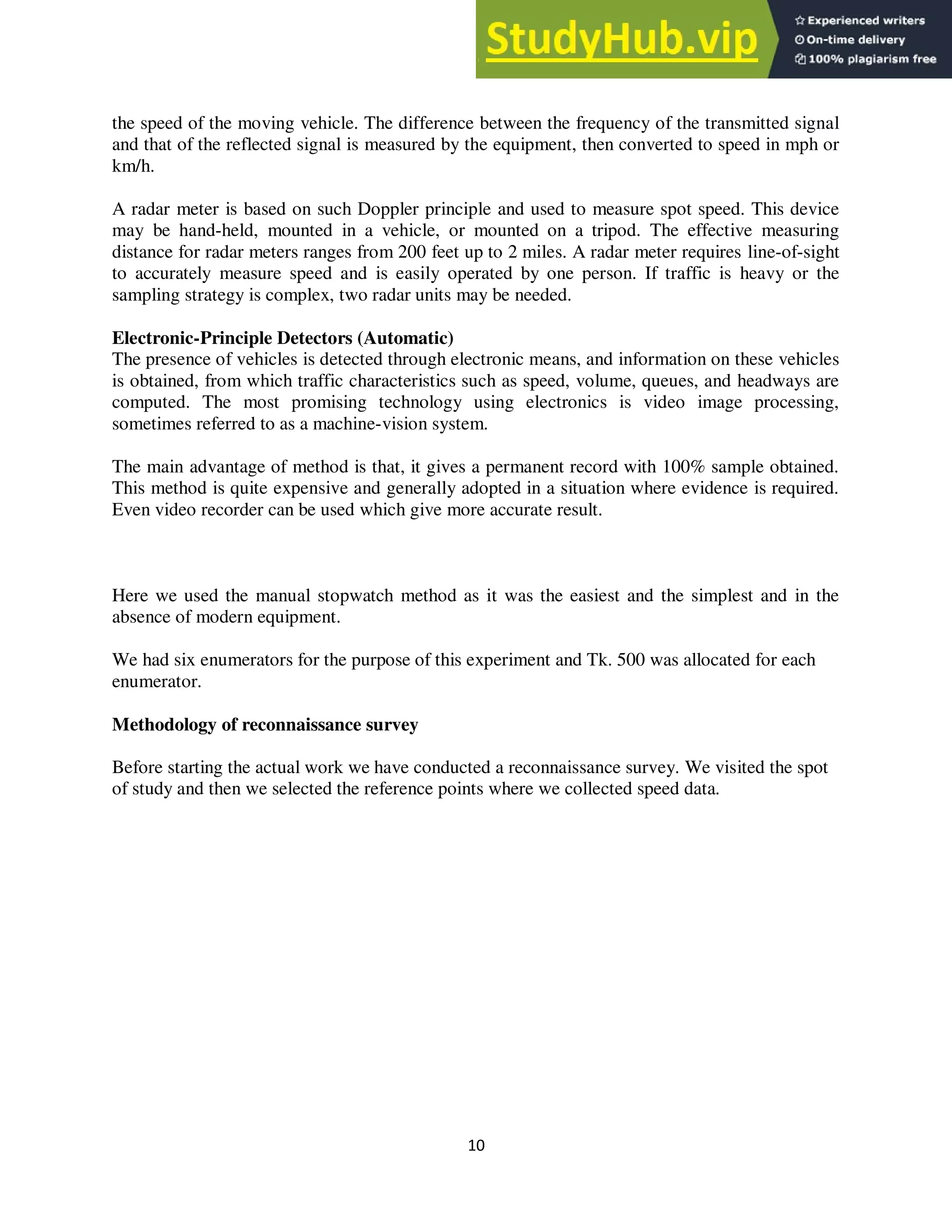 10
the speed of the moving vehicle. The difference between the frequency of the transmitted signal
and that of the reflected signal is measured by the equipment, then converted to speed in mph or
km/h.
A radar meter is based on such Doppler principle and used to measure spot speed. This device
may be hand-held, mounted in a vehicle, or mounted on a tripod. The effective measuring
distance for radar meters ranges from 200 feet up to 2 miles. A radar meter requires line-of-sight
to accurately measure speed and is easily operated by one person. If traffic is heavy or the
sampling strategy is complex, two radar units may be needed.
Electronic-Principle Detectors (Automatic)
The presence of vehicles is detected through electronic means, and information on these vehicles
is obtained, from which traffic characteristics such as speed, volume, queues, and headways are
computed. The most promising technology using electronics is video image processing,
sometimes referred to as a machine-vision system.
The main advantage of method is that, it gives a permanent record with 100% sample obtained.
This method is quite expensive and generally adopted in a situation where evidence is required.
Even video recorder can be used which give more accurate result.
Here we used the manual stopwatch method as it was the easiest and the simplest and in the
absence of modern equipment.
We had six enumerators for the purpose of this experiment and Tk. 500 was allocated for each
enumerator.
Methodology of reconnaissance survey
Before starting the actual work we have conducted a reconnaissance survey. We visited the spot
of study and then we selected the reference points where we collected speed data.
 