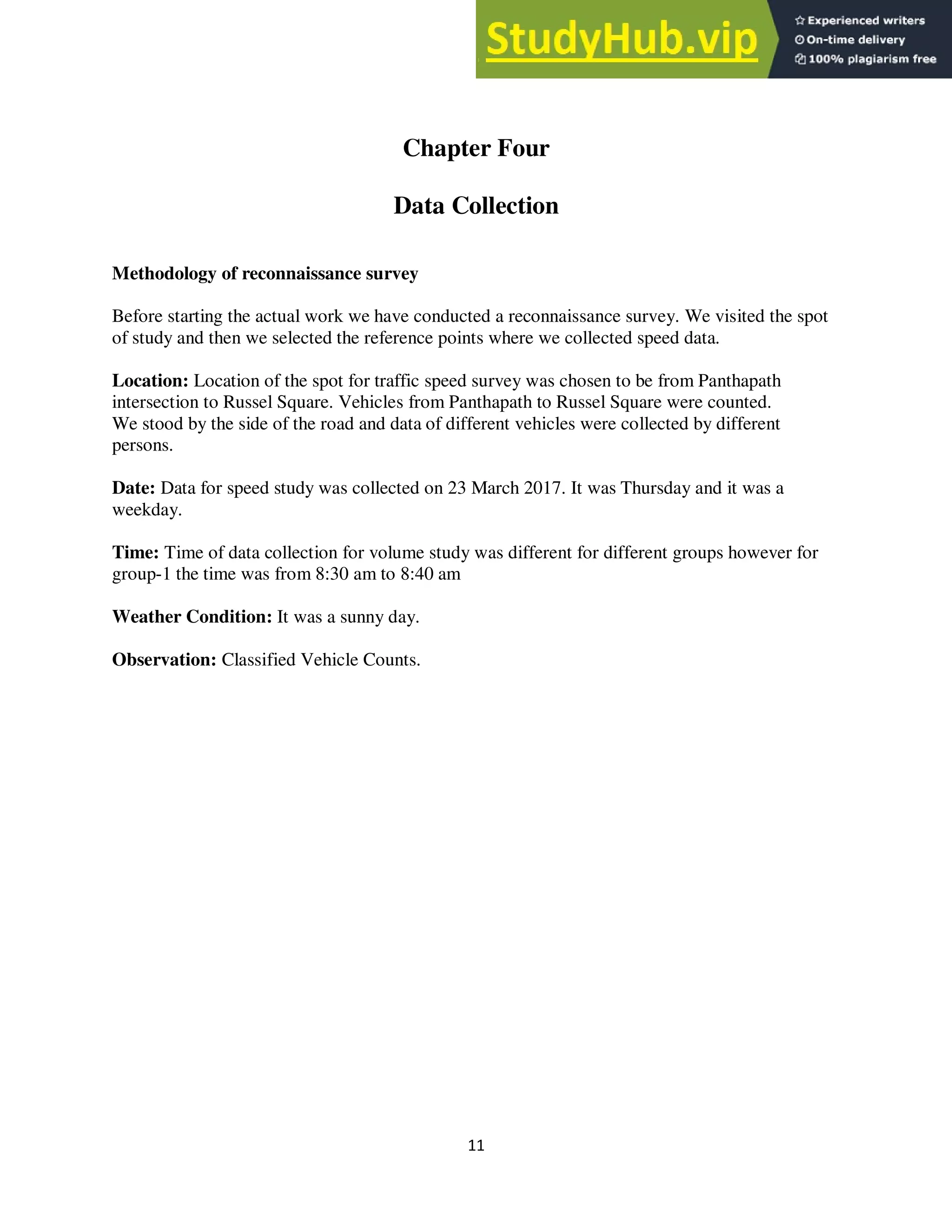 11
Chapter Four
Data Collection
Methodology of reconnaissance survey
Before starting the actual work we have conducted a reconnaissance survey. We visited the spot
of study and then we selected the reference points where we collected speed data.
Location: Location of the spot for traffic speed survey was chosen to be from Panthapath
intersection to Russel Square. Vehicles from Panthapath to Russel Square were counted.
We stood by the side of the road and data of different vehicles were collected by different
persons.
Date: Data for speed study was collected on 23 March 2017. It was Thursday and it was a
weekday.
Time: Time of data collection for volume study was different for different groups however for
group-1 the time was from 8:30 am to 8:40 am
Weather Condition: It was a sunny day.
Observation: Classified Vehicle Counts.
 