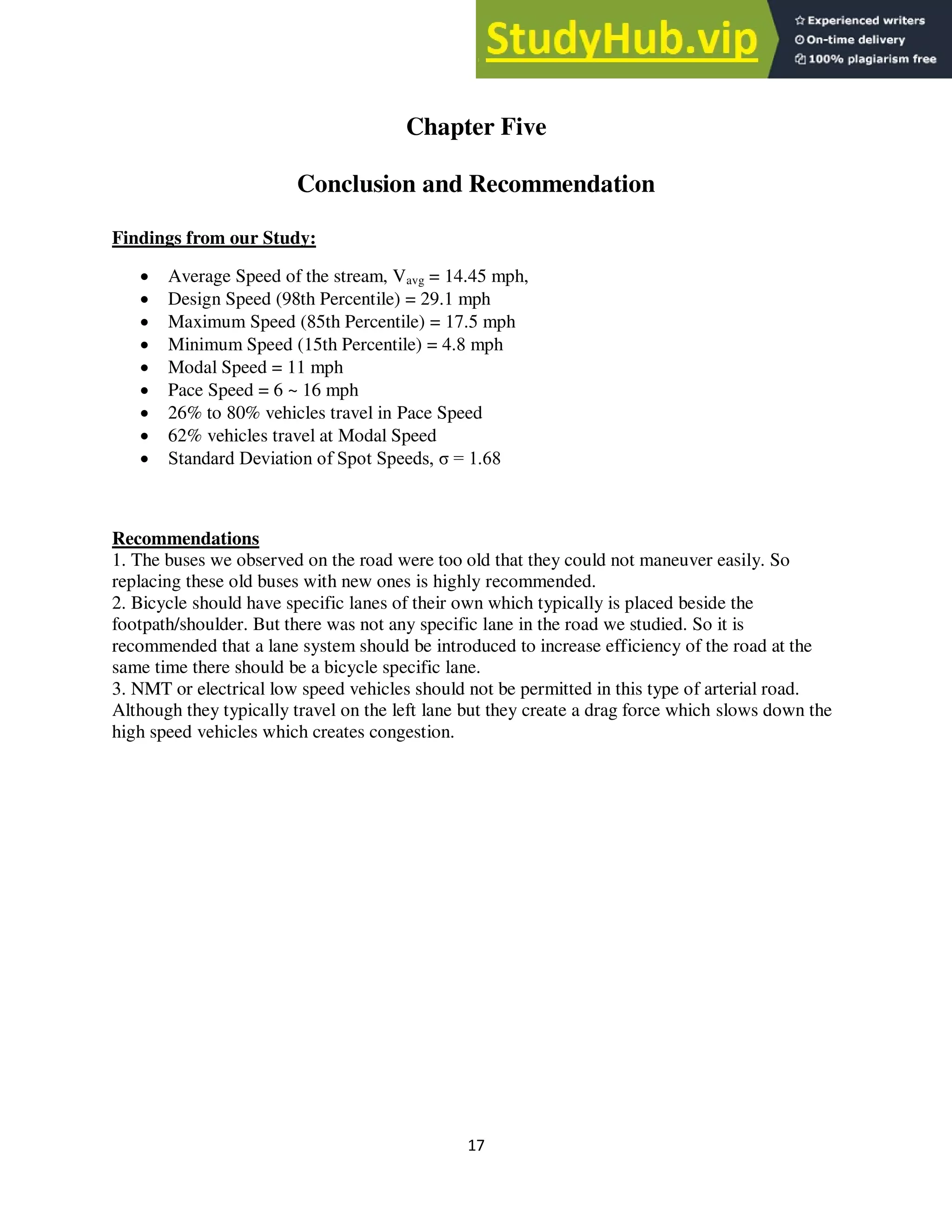 17
Chapter Five
Conclusion and Recommendation
Findings from our Study:
 Average Speed of the stream, Vavg = 14.45 mph,
 Design Speed (98th Percentile) = 29.1 mph
 Maximum Speed (85th Percentile) = 17.5 mph
 Minimum Speed (15th Percentile) = 4.8 mph
 Modal Speed = 11 mph
 Pace Speed = 6 ~ 16 mph
 26% to 80% vehicles travel in Pace Speed
 62% vehicles travel at Modal Speed
 Standard Deviation of Spot Speeds, σ = 1.68
Recommendations
1. The buses we observed on the road were too old that they could not maneuver easily. So
replacing these old buses with new ones is highly recommended.
2. Bicycle should have specific lanes of their own which typically is placed beside the
footpath/shoulder. But there was not any specific lane in the road we studied. So it is
recommended that a lane system should be introduced to increase efficiency of the road at the
same time there should be a bicycle specific lane.
3. NMT or electrical low speed vehicles should not be permitted in this type of arterial road.
Although they typically travel on the left lane but they create a drag force which slows down the
high speed vehicles which creates congestion.
 