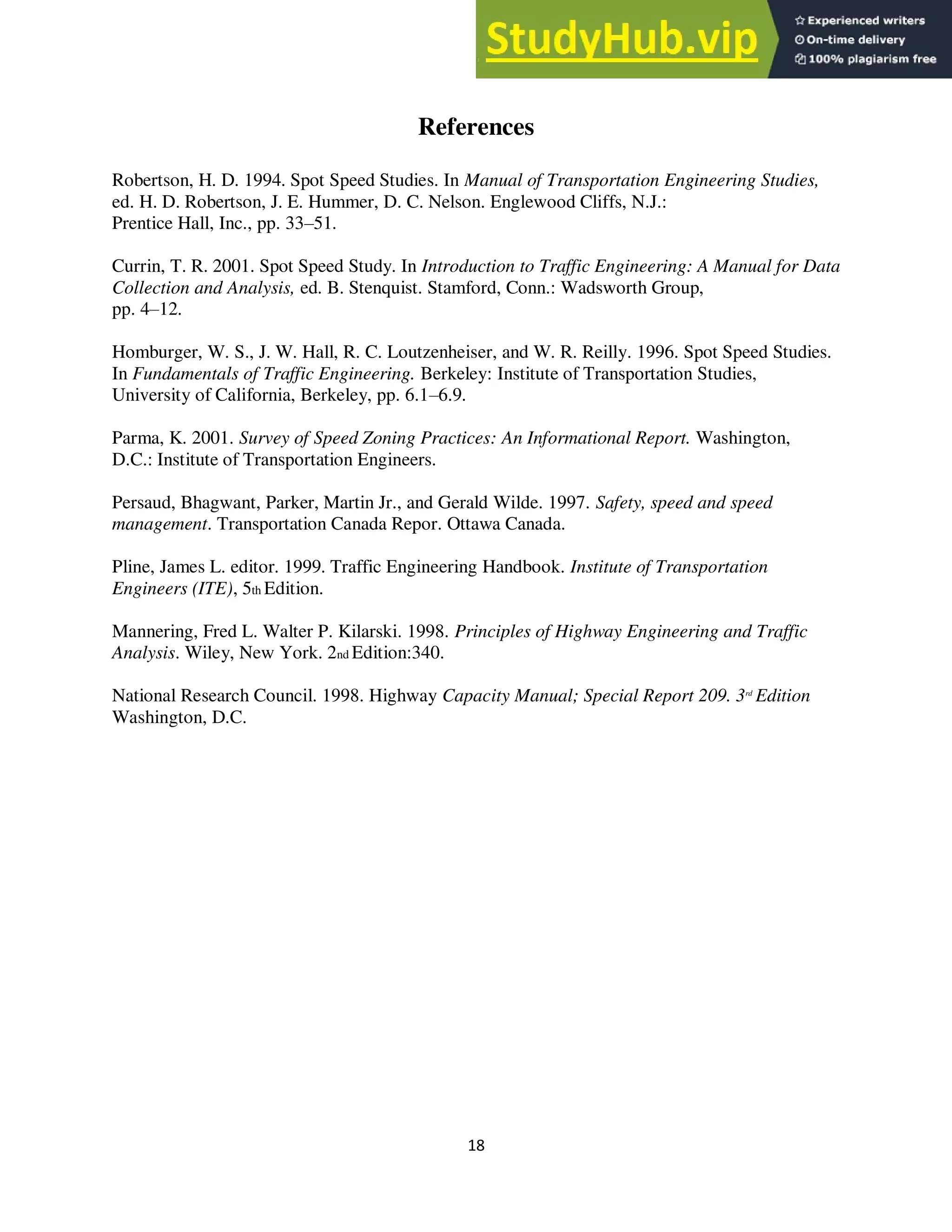 18
References
Robertson, H. D. 1994. Spot Speed Studies. In Manual of Transportation Engineering Studies,
ed. H. D. Robertson, J. E. Hummer, D. C. Nelson. Englewood Cliffs, N.J.:
Prentice Hall, Inc., pp. 33–51.
Currin, T. R. 2001. Spot Speed Study. In Introduction to Traffic Engineering: A Manual for Data
Collection and Analysis, ed. B. Stenquist. Stamford, Conn.: Wadsworth Group,
pp. 4–12.
Homburger, W. S., J. W. Hall, R. C. Loutzenheiser, and W. R. Reilly. 1996. Spot Speed Studies.
In Fundamentals of Traffic Engineering. Berkeley: Institute of Transportation Studies,
University of California, Berkeley, pp. 6.1–6.9.
Parma, K. 2001. Survey of Speed Zoning Practices: An Informational Report. Washington,
D.C.: Institute of Transportation Engineers.
Persaud, Bhagwant, Parker, Martin Jr., and Gerald Wilde. 1997. Safety, speed and speed
management. Transportation Canada Repor. Ottawa Canada.
Pline, James L. editor. 1999. Traffic Engineering Handbook. Institute of Transportation
Engineers (ITE), 5th Edition.
Mannering, Fred L. Walter P. Kilarski. 1998. Principles of Highway Engineering and Traffic
Analysis. Wiley, New York. 2nd Edition:340.
National Research Council. 1998. Highway Capacity Manual; Special Report 209. 3rd
Edition
Washington, D.C.
 