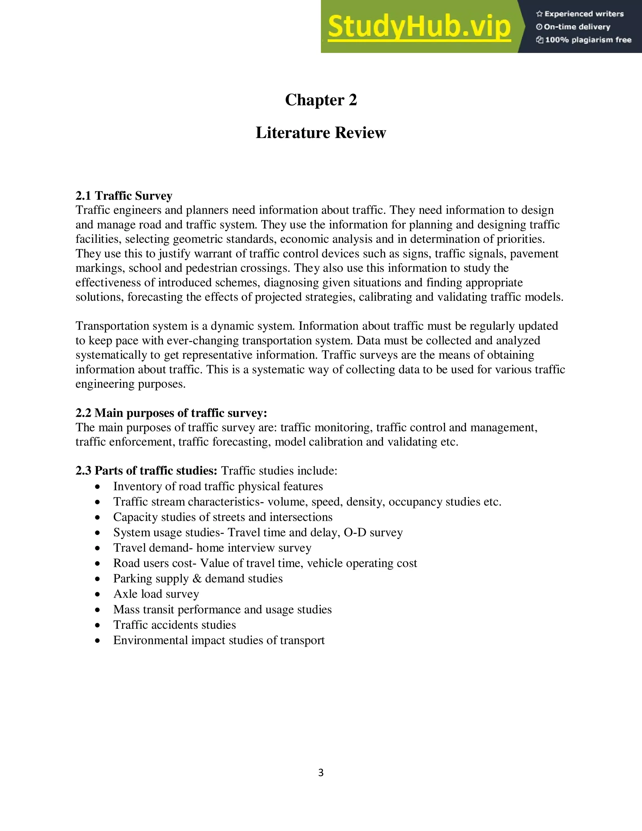 3
Chapter 2
Literature Review
2.1 Traffic Survey
Traffic engineers and planners need information about traffic. They need information to design
and manage road and traffic system. They use the information for planning and designing traffic
facilities, selecting geometric standards, economic analysis and in determination of priorities.
They use this to justify warrant of traffic control devices such as signs, traffic signals, pavement
markings, school and pedestrian crossings. They also use this information to study the
effectiveness of introduced schemes, diagnosing given situations and finding appropriate
solutions, forecasting the effects of projected strategies, calibrating and validating traffic models.
Transportation system is a dynamic system. Information about traffic must be regularly updated
to keep pace with ever-changing transportation system. Data must be collected and analyzed
systematically to get representative information. Traffic surveys are the means of obtaining
information about traffic. This is a systematic way of collecting data to be used for various traffic
engineering purposes.
2.2 Main purposes of traffic survey:
The main purposes of traffic survey are: traffic monitoring, traffic control and management,
traffic enforcement, traffic forecasting, model calibration and validating etc.
2.3 Parts of traffic studies: Traffic studies include:
 Inventory of road traffic physical features
 Traffic stream characteristics- volume, speed, density, occupancy studies etc.
 Capacity studies of streets and intersections
 System usage studies- Travel time and delay, O-D survey
 Travel demand- home interview survey
 Road users cost- Value of travel time, vehicle operating cost
 Parking supply & demand studies
 Axle load survey
 Mass transit performance and usage studies
 Traffic accidents studies
 Environmental impact studies of transport
 