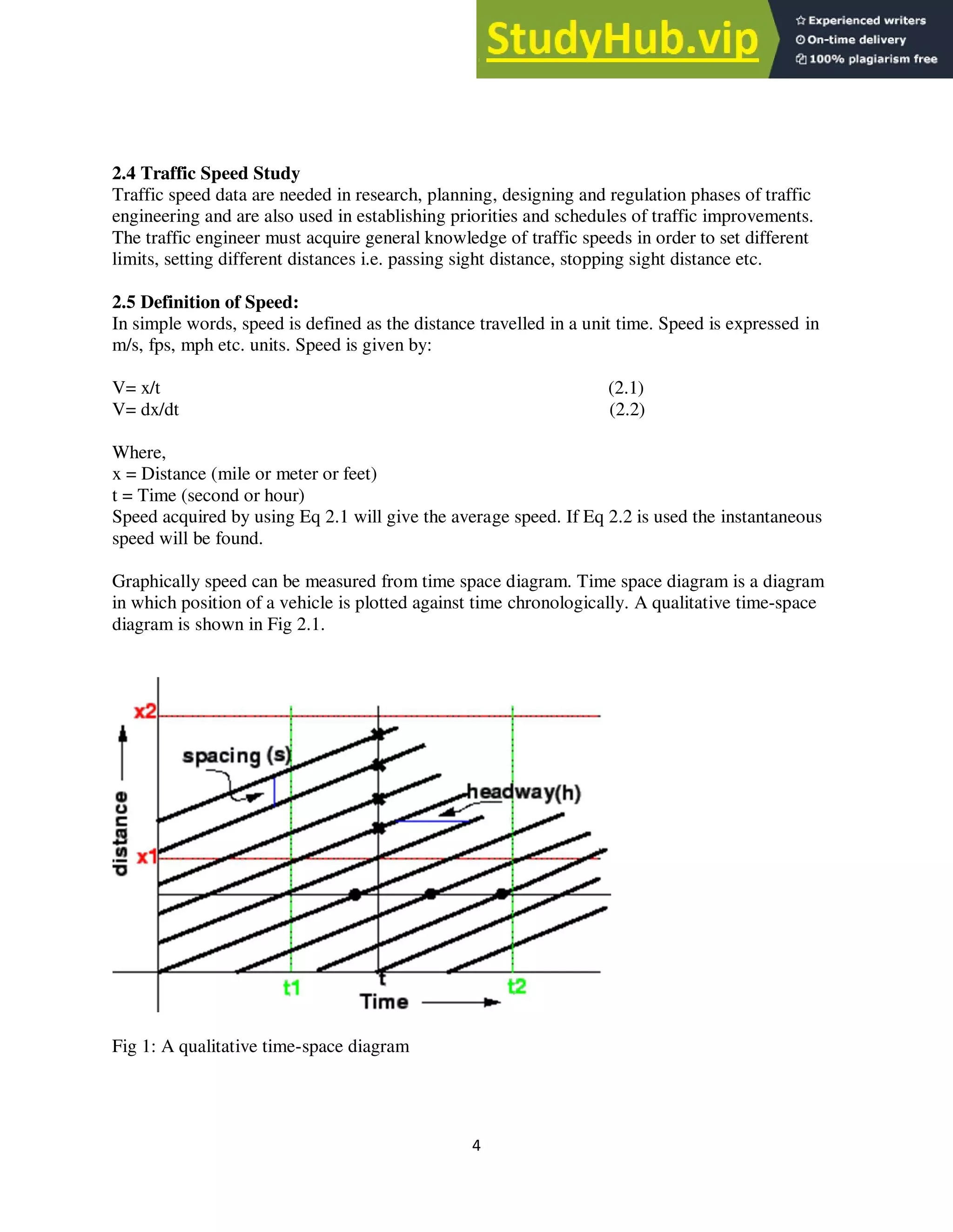 4
2.4 Traffic Speed Study
Traffic speed data are needed in research, planning, designing and regulation phases of traffic
engineering and are also used in establishing priorities and schedules of traffic improvements.
The traffic engineer must acquire general knowledge of traffic speeds in order to set different
limits, setting different distances i.e. passing sight distance, stopping sight distance etc.
2.5 Definition of Speed:
In simple words, speed is defined as the distance travelled in a unit time. Speed is expressed in
m/s, fps, mph etc. units. Speed is given by:
V= x/t (2.1)
V= dx/dt (2.2)
Where,
x = Distance (mile or meter or feet)
t = Time (second or hour)
Speed acquired by using Eq 2.1 will give the average speed. If Eq 2.2 is used the instantaneous
speed will be found.
Graphically speed can be measured from time space diagram. Time space diagram is a diagram
in which position of a vehicle is plotted against time chronologically. A qualitative time-space
diagram is shown in Fig 2.1.
Fig 1: A qualitative time-space diagram
 