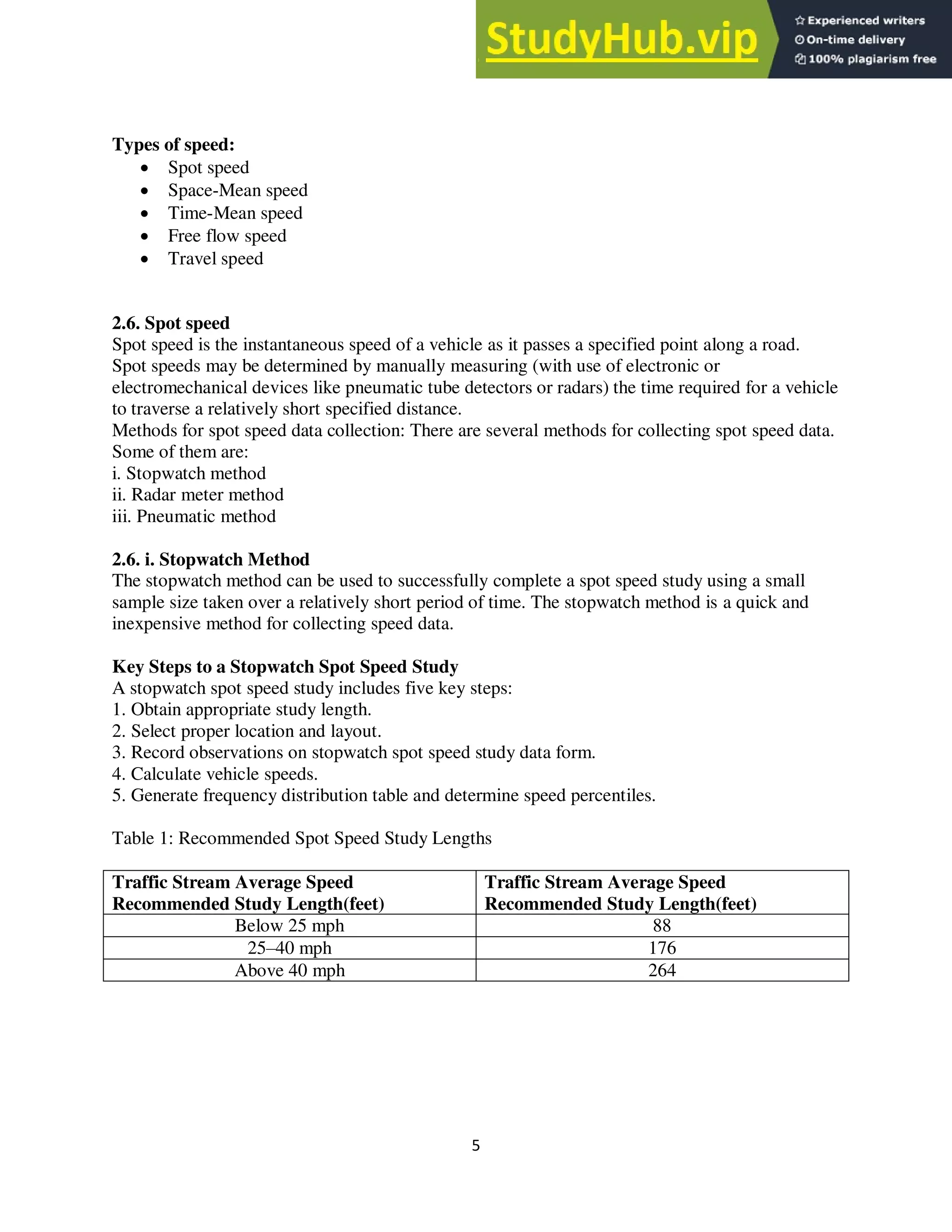 5
Types of speed:
 Spot speed
 Space-Mean speed
 Time-Mean speed
 Free flow speed
 Travel speed
2.6. Spot speed
Spot speed is the instantaneous speed of a vehicle as it passes a specified point along a road.
Spot speeds may be determined by manually measuring (with use of electronic or
electromechanical devices like pneumatic tube detectors or radars) the time required for a vehicle
to traverse a relatively short specified distance.
Methods for spot speed data collection: There are several methods for collecting spot speed data.
Some of them are:
i. Stopwatch method
ii. Radar meter method
iii. Pneumatic method
2.6. i. Stopwatch Method
The stopwatch method can be used to successfully complete a spot speed study using a small
sample size taken over a relatively short period of time. The stopwatch method is a quick and
inexpensive method for collecting speed data.
Key Steps to a Stopwatch Spot Speed Study
A stopwatch spot speed study includes five key steps:
1. Obtain appropriate study length.
2. Select proper location and layout.
3. Record observations on stopwatch spot speed study data form.
4. Calculate vehicle speeds.
5. Generate frequency distribution table and determine speed percentiles.
Table 1: Recommended Spot Speed Study Lengths
Traffic Stream Average Speed
Recommended Study Length(feet)
Traffic Stream Average Speed
Recommended Study Length(feet)
Below 25 mph 88
25–40 mph 176
Above 40 mph 264
 
