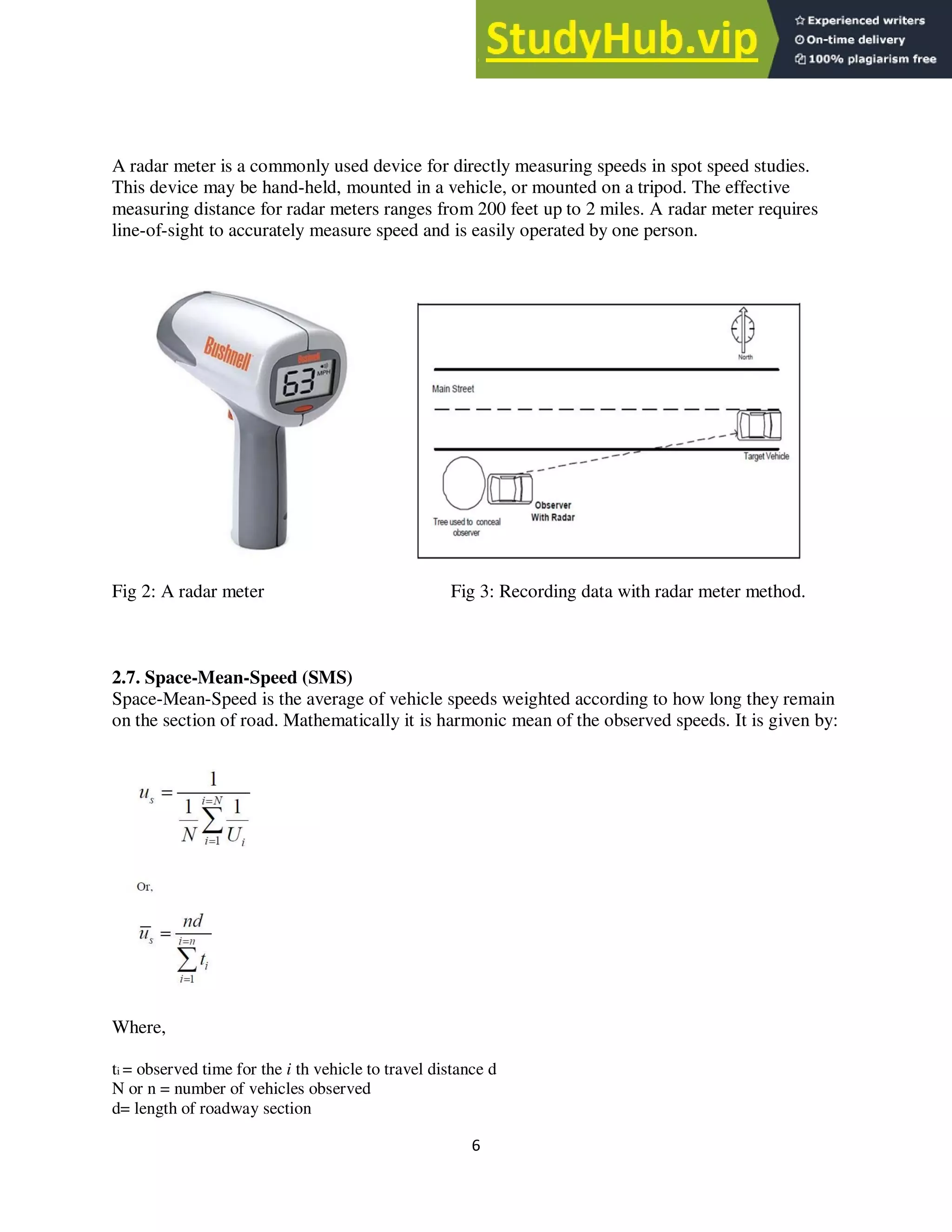6
A radar meter is a commonly used device for directly measuring speeds in spot speed studies.
This device may be hand-held, mounted in a vehicle, or mounted on a tripod. The effective
measuring distance for radar meters ranges from 200 feet up to 2 miles. A radar meter requires
line-of-sight to accurately measure speed and is easily operated by one person.
Fig 2: A radar meter Fig 3: Recording data with radar meter method.
2.7. Space-Mean-Speed (SMS)
Space-Mean-Speed is the average of vehicle speeds weighted according to how long they remain
on the section of road. Mathematically it is harmonic mean of the observed speeds. It is given by:
Where,
ti = observed time for the i th vehicle to travel distance d
N or n = number of vehicles observed
d= length of roadway section
 