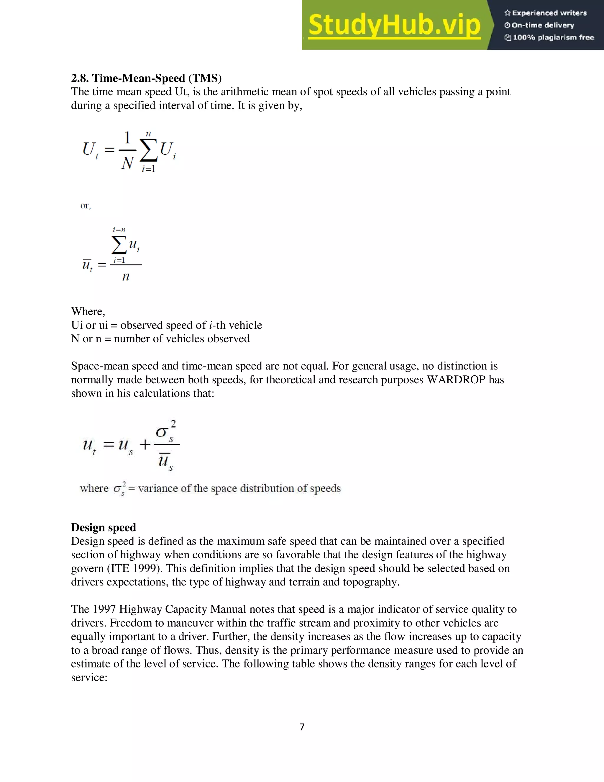 7
2.8. Time-Mean-Speed (TMS)
The time mean speed Ut, is the arithmetic mean of spot speeds of all vehicles passing a point
during a specified interval of time. It is given by,
Where,
Ui or ui = observed speed of i-th vehicle
N or n = number of vehicles observed
Space-mean speed and time-mean speed are not equal. For general usage, no distinction is
normally made between both speeds, for theoretical and research purposes WARDROP has
shown in his calculations that:
Design speed
Design speed is defined as the maximum safe speed that can be maintained over a specified
section of highway when conditions are so favorable that the design features of the highway
govern (ITE 1999). This definition implies that the design speed should be selected based on
drivers expectations, the type of highway and terrain and topography.
The 1997 Highway Capacity Manual notes that speed is a major indicator of service quality to
drivers. Freedom to maneuver within the traffic stream and proximity to other vehicles are
equally important to a driver. Further, the density increases as the flow increases up to capacity
to a broad range of flows. Thus, density is the primary performance measure used to provide an
estimate of the level of service. The following table shows the density ranges for each level of
service:
 