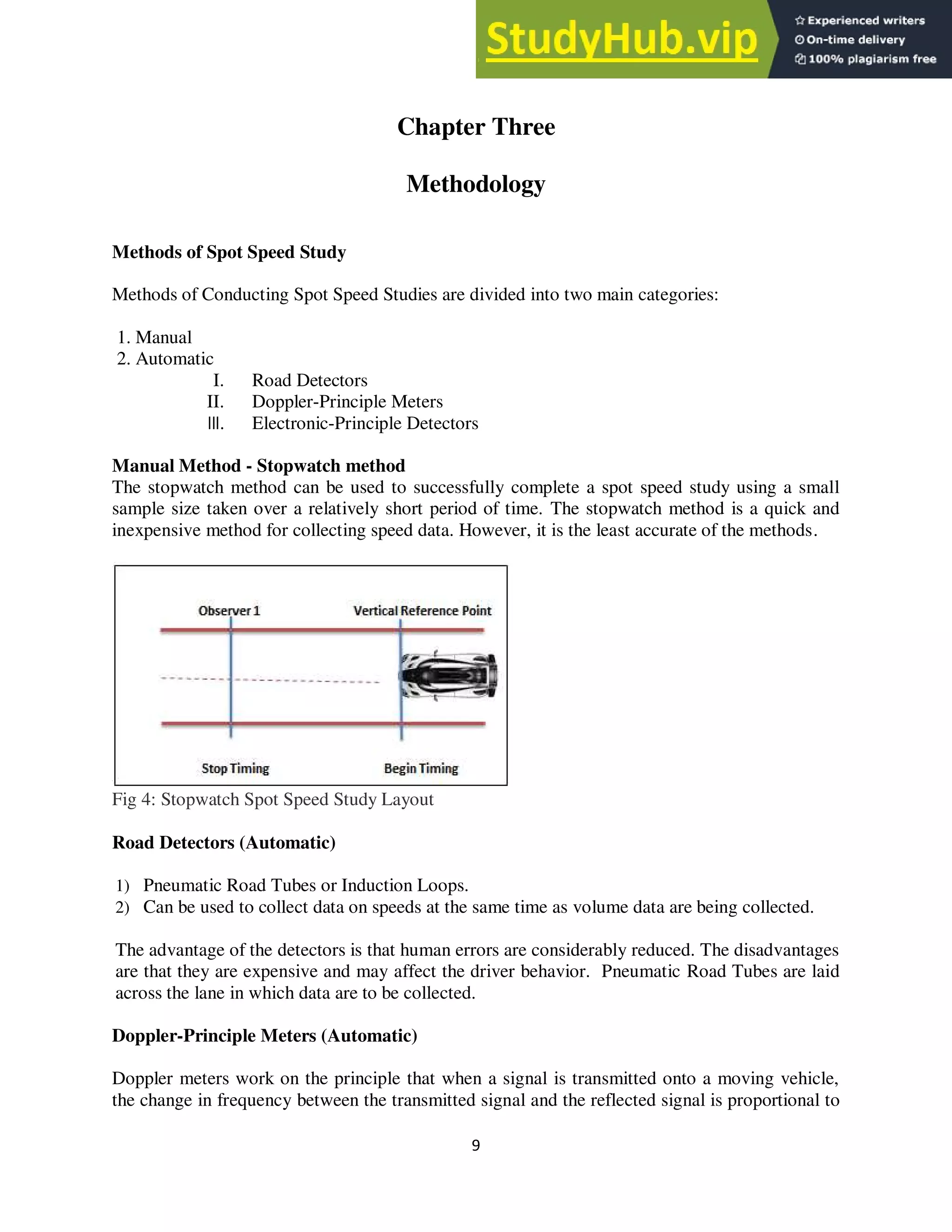 9
Chapter Three
Methodology
Methods of Spot Speed Study
Methods of Conducting Spot Speed Studies are divided into two main categories:
1. Manual
2. Automatic
I. Road Detectors
II. Doppler-Principle Meters
III. Electronic-Principle Detectors
Manual Method - Stopwatch method
The stopwatch method can be used to successfully complete a spot speed study using a small
sample size taken over a relatively short period of time. The stopwatch method is a quick and
inexpensive method for collecting speed data. However, it is the least accurate of the methods.
Fig 4: Stopwatch Spot Speed Study Layout
Road Detectors (Automatic)
1) Pneumatic Road Tubes or Induction Loops.
2) Can be used to collect data on speeds at the same time as volume data are being collected.
The advantage of the detectors is that human errors are considerably reduced. The disadvantages
are that they are expensive and may affect the driver behavior. Pneumatic Road Tubes are laid
across the lane in which data are to be collected.
Doppler-Principle Meters (Automatic)
Doppler meters work on the principle that when a signal is transmitted onto a moving vehicle,
the change in frequency between the transmitted signal and the reflected signal is proportional to
 