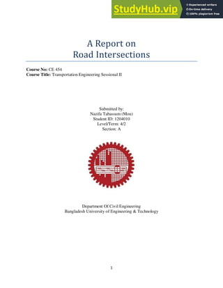 1
A Report on
Road Intersections
Course No: CE 454
Course Title: Transportation Engineering Sessional II
Submitted by:
Nazifa Tabassum (Mou)
Student ID: 1204010
Level/Term: 4/2
Section: A
Department Of Civil Engineering
Bangladesh University of Engineering & Technology
 