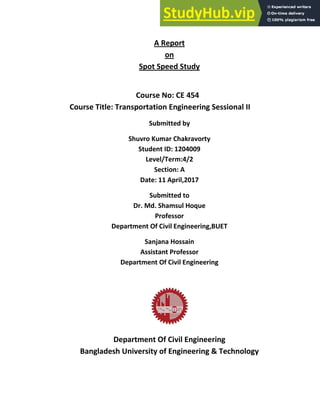 A Report
on
Spot Speed Study
Course No: CE 454
Course Title: Transportation Engineering Sessional II
Submitted by
Shuvro Kumar Chakravorty
Student ID: 1204009
Level/Term:4/2
Section: A
Date: 11 April,2017
Submitted to
Dr. Md. Shamsul Hoque
Professor
Department Of Civil Engineering,BUET
Sanjana Hossain
Assistant Professor
Department Of Civil Engineering
Department Of Civil Engineering
Bangladesh University of Engineering & Technology
 