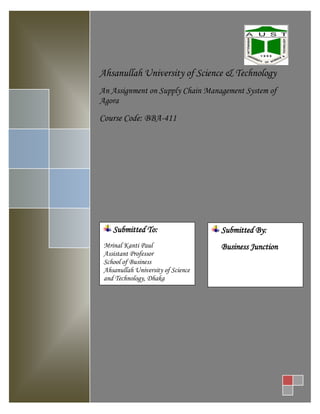 Ahsanullah University of Science & Technology
An Assignment on Supply Chain Management System of
Agora
Course Code: BBA-411
Submitted To:
Mrinal Kanti Paul
Assistant Professor
School of Business
Ahsanullah University of Science
and Technology, Dhaka
Submitted By:
Business Junction
 