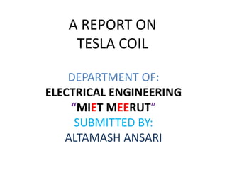 A REPORT ON
TESLA COIL
DEPARTMENT OF:
ELECTRICAL ENGINEERING
“MIET MEERUT”
SUBMITTED BY:
ALTAMASH ANSARI
 