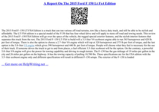 A Report On The 2015 Ford F 150 Lt Fx4 Edition
The 2015 Ford F–150 LT FX4 Edition is a truck that can run various off road terrains, tow like a heavy duty truck, and still be able to be stylish and
affordable. The LT FX4 edition is a special model of the F150 that has four wheel drive and will apply to more off road and towing needs. This review
of the 2015 Ford F–150 FX4 Edition will go over the specs of the vehicle, the rugged special exterior features, and the stylish interior features that
separates this truck from the rest. The 2015 Ford F–150 LT FX4 is build will a 3.5–liter V6 ecoboost engine able to run 365 horsepower and 420 lb.
per foot of torque. There is also the option to choose a 2.7–liter V6 engine which will top at 320 horsepower and 375 lb per foot of torque, and the last
option is the 5.0–liter V8 engine which gives 390 horsepower and 440 lb. per foot of torque. People will choose what they feel is necessary for the use
of their truck. If someone drives the truck to get to and from places, a fuel efficient 3.5–liter ecoboost will be the option. On the contrary, a powerful
5.0–liter V8 engine will give the power for towing capability and driving in rough terrain. The F–150 has the gas mileage of 19 miles per gallon in the
city and 26 miles per gallon on the highway. It has the towing capacity of pulling 10,700 lbs. These specifications are for the FX4 edition with the
3.5–liter ecoboost engine only and different specification will result in different F–150 setups. The exterior of the F–150 is loaded
... Get more on HelpWriting.net ...
 