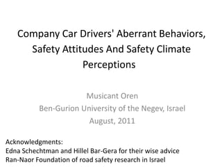 Company Car Drivers' Aberrant Behaviors, Safety Attitudes And Safety Climate Perceptions   Musicant Oren  Ben-Gurion University of the Negev, Israel August, 2011 Acknowledgments:  Edna Schechtman and Hillel Bar-Gera for their wise advice  Ran-Naor Foundation of road safety research in Israel 