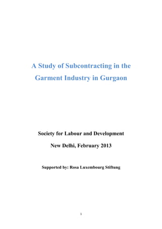 1	
  
	
  
A Study of Subcontracting in the
Garment Industry in Gurgaon
Society for Labour and Development
New Delhi, February 2013
Supported by: Rosa Luxembourg Stiftung
 