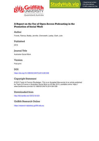 A Report on the Use of Open Access Podcasting in the
Promotion of Social Work
Author
Fronek, Patricia, Boddy, Jennifer, Chenoweth, Lesley, Clark, Julie
Published
2016
Journal Title
Australian Social Work
Version
Post-print
DOI
https://doi.org/10.1080/0312407X.2014.991338
Copyright Statement
© 2015 Taylor & Francis (Routledge). This is an Accepted Manuscript of an article published
by Taylor & Francis in Australian Social Work on 02 Mar 2015, available online: https://
www.tandfonline.com/doi/10.1080/0312407X.2014.991338
Downloaded from
http://hdl.handle.net/10072/161531
Griffith Research Online
https://research-repository.griffith.edu.au
 