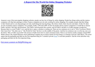 A Report On The World On Online Shopping Websites
Amazon is one of the most popular shopping websites; people can buy lots of things by online shipping. People buy things online and the express
companies will ship their packages to them. Express companies are not only working for online shopping. For example, people ship their things
to their friends and we can ship packages not only small things but also big things, like letters, books, beds, bicycles and others. In the US, there
are lots of popular express companies. For example, FedEx, UPS and USPS. So how do people choose express companies? I would like to choose
FedEx, because I like their advertisement. The FedEx's advertisement like a poster, and on FedEx's ad there is a FedEx package wooden box.
Because there is a word "FedEx" on it, and the box is open, a chicken is coming out. There are two sentences on it; one is "Now You Know Which
One Came First." The other one is " The World On Time" the box is on the middle of the poster. And the two sentences one is on the top, one is on
the below. Why is FedEx successful? The answer is FedEx know how to catch consumers' heart. There is an America media company named BNP
Media which is the original Business News publishing Company has an article named At First Glance it is belong to private Label Buyer. The writer
argues that the packaging and label are the first important thing for "a retailer's private brand" to sell their products. And the writer describes why
packaging and label are the first important thing,
Get more content on HelpWriting.net
 