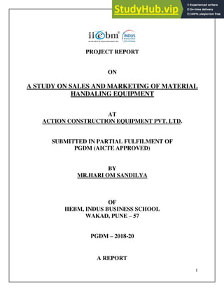 1
A REPORT
PROJECT REPORT
ON
A STUDY ON SALES AND MARKETING OF MATERIAL
HANDALING EQUIPMENT
AT
ACTION CONSTRUCTION EQUIPMENT PVT. LTD.
SUBMITTED IN PARTIAL FULFILMENT OF
PGDM (AICTE APPROVED)
BY
MR.HARI OM SANDILYA
OF
IIEBM, INDUS BUSINESS SCHOOL
WAKAD, PUNE – 57
PGDM – 2018-20
 