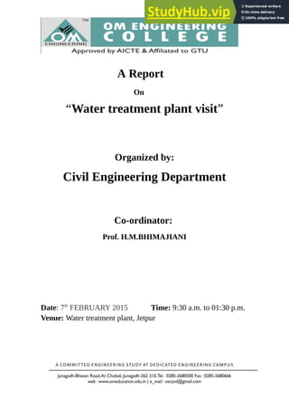 A Report
On
“Water treatment plant visit”
Organized by:
Civil Engineering Department
Co-ordinator:
Prof. H.M.BHIMAJIANI
Date: 7th
FEBRUARY 2015 Time: 9:30 a.m. to 01:30 p.m.
Venue: Water treatment plant, Jetpur
 