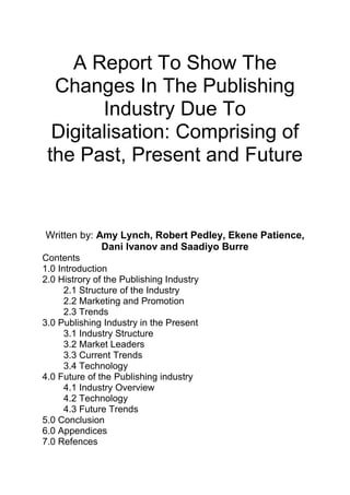 A Report To Show The
Changes In The Publishing
Industry Due To
Digitalisation: Comprising of
the Past, Present and Future
Written by: Amy Lynch, Robert Pedley, Ekene Patience,
Dani Ivanov and Saadiyo Burre
Contents
1.0 Introduction
2.0 Histrory of the Publishing Industry
2.1 Structure of the Industry
2.2 Marketing and Promotion
2.3 Trends
3.0 Publishing Industry in the Present
3.1 Industry Structure
3.2 Market Leaders
3.3 Current Trends
3.4 Technology
4.0 Future of the Publishing industry
4.1 Industry Overview
4.2 Technology
4.3 Future Trends
5.0 Conclusion
6.0 Appendices
7.0 Refences
 