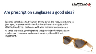 Are prescription sunglasses a good idea?
You may sometimes find yourself driving down the road, sun shining in
your eyes, as you search in vain for those clip-on or magnetically
attached sun lenses that came with your prescription sunglasses.
At times like these, you might find that prescription sunglasses are
much more convenient and more than worth the additional
investment.
 