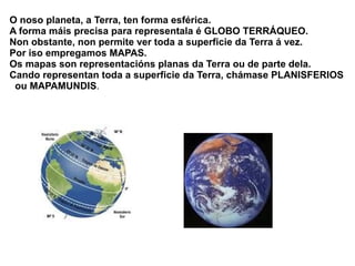 O noso planeta, a Terra, ten forma esférica.
A forma máis precisa para representala é GLOBO TERRÁQUEO.
Non obstante, non permite ver toda a superficie da Terra á vez.
Por iso empregamos MAPAS.
Os mapas son representacións planas da Terra ou de parte dela.
Cando representan toda a superficie da Terra, chámase PLANISFERIOS
ou MAPAMUNDIS.

 