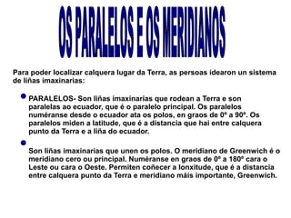 Para poder localizar calquera lugar da Terra, as persoas idearon un sistema
de liñas imaxinarias:
PARALELOS- Son liñas imaxinarias que rodean a Terra e son
paralelas ao ecuador, que é o paralelo principal. Os paralelos
numéranse desde o ecuador ata os polos, en graos de 0º a 90º. Os
paralelos miden a latitude, que é a distancia que hai entre calquera
punto da Terra e a liña do ecuador.
Son liñas imaxinarias que unen os polos. O meridiano de Greenwich é o
meridiano cero ou principal. Numéranse en graos de 0º a 180º cara o
Leste ou cara o Oeste. Permiten coñecer a lonxitude, que é a distancia
entre calquera punto da Terra e meridiano máis importante, Greenwich.

 