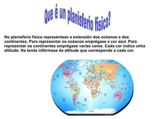 No planisferio físico represéntase a extensión dos océanos e dos
continentes. Para representar os océanos emprégase a cor azul. Para
representar os continentes emprégase varias cores. Cada cor indica unha
altitude. Na lenda infórmase da altitude que corresponde a cada cor.

 