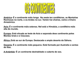América- É o continente máis longo. No oeste ten cordilleiras, as Montañas
Rochosas no norte, e os Andes no sur. Tamén hai chairas, como a Chaira
Amazónica.
Asia- É o continente máis extenso. Nel está o Himalaia, a cordilleira máis
alta do mundo.
Europa- Está situada ao leste de Asia e separada dese continente polos
Montes Urais e o Cáucaso.
África- Está ao sur de Europa. Destacada o amplo deserto do Sáhara.
Oceanía- É o continente máis pequeno. Está formado por Australia e centos
de illas.
A Antártida- É un continente deshabitado e cuberto de xeo.

 