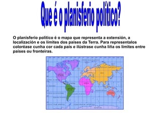 O planisferio político é o mapa que representa a extensión, a
localización e os límites dos países da Terra. Para representalos
coloréase cunha cor cada país e ilústrase cunha liña os límites entre
países ou fronteiras.

 