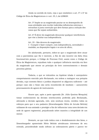 Ainda no sentido do texto, veja o que estabelece o art. 5º e 6º do
Código de Ética da Magistratura e o art. 35, I, da LOMAN:
Art. 5º Impõe-se ao magistrado pautar-se no desempenho de
suas atividades sem receber indevidas influências externas e
estranhas à justa convicção que deve formar para a solução dos
casos que lhe sejam submetidos.
Art. 6º É dever do magistrado denunciar qualquer interferência
que vise a limitar sua independência.
Art. 35 - São deveres do magistrado:
I - Cumprir e fazer cumprir, com independência, serenidade e
exatidão, as disposições legais e os atos de ofício;
Do alinhavado, portanto, infere-se que o magistrado deve atuar
com a parcimônia que lhe é inerente, a fim de não incorrer em falta ética
funcional.Isto porque, o Código de Processo Civil, assim como o Código de
Ética da Magistratura, repudiam toda e qualquer influência exercida em face
do magistrado que atente ao princípio do livre convenciomento e demais
preceitos pátrios.
Todavia, o que se vislumbra na hipótese telada é umrepulsivo
comportamento exercido pelo Reclamado, em ordem a malograr sua prórpria
decisão, cujo contexto fático e jurídico disponível se afigurava suficiente – até
porque caso não o fosse não seria reconhecido de imediato – aoescorreito
processamento do agravo de instrumento.
Ocorre que, após a parte agravada [Sr. Júlio Queiroz Mesquita]
tomar conhecimento da decisão interlocutória proferida pelo Reclamado,
alterando a decisão agravada, este, sem nenhum receio, envidou todos os
esforços para que o seu padastro [Desembargador Sílvio de Arruda Beltrão]
utilizasse de sua amizade e prestígio a fim de influenciar uma nova decisão em
sede de agravo regimental, prejudicando sobre maneira a integridade de um
menor.
Destarte, ao que tudo indica com o desdobramento dos fatos, o
Desembargador aposentado Sílvio Beltrão atendeuaos interesses de seu
enteado, procedendode modo infenso ao ordenamento pátrio e parece ter
10

 