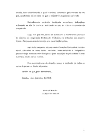 atuado junto aoReclamado, o qual se deixou influenciar pelo contato de seu
par, interferindo no processo em que se encontrava legalmente investido.
Entendimento

contrário

implicaria

reconhecer

induvidosa

subversão as leis de regência, sobretudo as que se referem à atuação do
magistrado.
Logo, e só por isso, revela-se inafastável a incontenenti apuração
da conduta do magistrado Reclamado, traduzida em infrações aos deveres
éticos e funcionais, restabelecendo-se a mais límida justiça.
Ante todo o exposto, requer a este Conselho Nacional de Justiça
sejam apurados os fatos acima narrados, instaurando-se o competente
processo legal administrativo disciplinar para aplicação da penalidade cabível
e prevista em lei para a espécie.
Para demonstração do alegado, requer a produção de todos os
meios de prova em direito admitidos.
Termos em que, pede deferimento.
Brasília, 16 de dezembro de 2013.

Gustavo Kanffer
OAB/DF nº 20.839

11

 