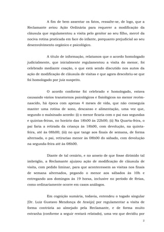 A fim de bem assentar os fatos, ressalte-se, de logo, que a
Reclamante aviou Ação Ordinária para requerer a modificação da
cláusula que regulamentou a visita pelo genitor ao seu filho, mercê da
nociva rotina praticada em face do infante, porquanto prejudicial ao seu
desenvolvimento orgânico e psicológico.
A título de informação, relatamos que o acordo homologado
judicialmente, que inicialmente regulamentou a visita do menor, foi
celebrado mediante coação, o que está sendo discutido nos autos da
ação de modificação de cláusula de visitas e que agora descobriu-se que
foi homologado por juiz suspeito.
O acordo conforme foi celebrado e homologado, estava
causando vários transtornos psicológicos e fisiológicos no menor recémnascido, há época com apenas 4 meses de vida, que não conseguia
manter uma rotina de sono, descanso e alimentação, uma vez que,
segundo o malsinado acordo: (i) o menor ficaria com o pai nas segundas
e quintas-feiras, no horário das 18h00 às 22h00; (ii) Na Quarta-feira, o
pai faria a retirada da criança às 18h00, com devolução, na quintafeira, até às 08h00; (iii) no que tange aos finais de semana, de forma
alternada, o pai, retirariao menor às 08h00 do sábado, com devolução
na segunda-feira até às 08h00.
Diante de tal cenário, e no anseio de que fosse dirimido tal
imbróglio, a Reclamante ajuizou ação de modificação de cláusula de
visita, com pedido liminar, para que acontecessem as visitas nos finais
de semana alternados, pegando o menor aos sábados às 10h e
entregando aos domingos às 19 horas, inclusive no período de férias,
como ordinariamente ocorre em casos análogos.
Em cognição sumária, todavia, entendeu o togado singular
[Dr. Luiz Gustavo Mendonça de Araújo] por regulamentar a visita de
forma contrária ao almejado pela Reclamante, e de forma muito
estranha (conforme a seguir restará relatado), uma vez que decidiu por
2

 