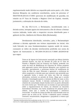 regulamentarde modo idêntico ao requerido pela outra parte, o Sr. Júlio
Queiroz Mesquita em audiência conciliatória, autos do processo nº
0023758-06.2013.8.17.0001 [processo de modificação de guarda], em
trâmite na 6ª Vara de Família e Registro Cível da Capital, visando,
justamente, a alteração da cláusula de visita.
No dia 05/11/13, a Reclamante, inconformada com a
decisão acima, interpôs agravo de instrumento a fim de alterar a liminar
outrora indicada, tendo sido o respectivo recurso distribuído para o
gabinete do Des. Adalberto de Oliveira Melo [Reclamado].
Devidamente distribuído, entendeu, pois, o Reclamadopor
reformar a decisão agravada nos termos requestados na inicial, isto
tudo fulcrado em uma fundamentaçãona suposta saúde do menor,
consoante se infere da decisão interlocutória proferida nos autos do
Agravo de Instrumento n. 0012504-39.2013.8.17.0000 (0320434-8)1
que segue:
Trata-se de Agravo de Instrumento manejado por Maria Gabriela
Azevedo Duarte, em face de decisão do juízo da 6ª Vara de
Familia e Registro Civil da Comarca da Capital, proferida nos
autos da Acao de Modificacao de Clausula de Visitas proposta
pela agravante contra Julio Queiroz Mesquita, que consistiu em
conceder, parcialmente, a pretensao liminar de modificacao de
visita do filho do casal. Pretende o agravante a atribuicao de
efeito suspensivo a decisão para que somente seja permitido que
o agravado tenha o menor em visita nos fins de semana
alternados, inclusive no periodo de ferias. Alega que o acordo
firmado e homologado quanto a visitação do filho do casal, se deu
mediante coacao. Decido. A decisão combatida fez um breve
relatório da conturbada relação havida entre as partes afirmando
em certo trecho que: "Entendo que na ocasiao em que pactuaram
sobre a regulamentacao de visitas, na obstante as clausulas
heterodoxas firmadas, nao havia sinalizacao de prejuizo para o
infante, tanto que o acordo foi homologado e asentenca
irrecorrida". O acordo de visitas do filho do casal firmado entre as
partes que se acha as fls. 33/36 e realmente pouco ortodoxo,
contrario, inconveniente, desgastante e prejudicial a crianca que
Decisão interlocutória fora proferida no dia 12/11/13 e juntada nos autos no dia
13/11/13, vindo apenas ser publicada no dia 27/11/13.
1

3

 