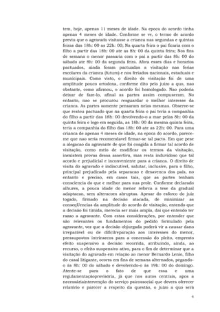 tem, hoje, apenas 11 meses de idade. Na epoca do acordo tinha
apenas 4 meses de idade. Conforme se ve, o termo de acordo
previu que o agravado visitasse a crianca nas segundas e quintas
feiras das 18h: 00 as 22h: 00; Na quarta feira o pai ficaria com o
filho a partir das 18h: 00 ate as 8h: 00 da quinta feira; Nos fins
de semana o menor passaria com o pai a partir das 8h: 00 do
sábado ate 8h: 00 da segunda feira. Afora esses dias e horarios
pactuados, ainda foram pactuadas a visitação nas ferias
escolares da crianca (futuro) e nos feriados nacionais, estaduais e
municipais. Como visto, o direito de visitação foi de uma
amplitude pouco ortodoxa, conforme dito pelo juízo a quo, nao
obstante, como afirmou, o acordo foi homologado. Nao poderia
deixar de faze-lo, afinal as partes assim compuseram. No
entanto, nao se procurou resguardar o melhor interesse da
crianca. As partes somente pensaram nelas mesmas. Observe-se
que restou pactuado que na quarta feira o pai teria a companhia
do filho a partir das 18h: 00 devolvendo-o a mae pelas 8h: 00 da
quinta feira e logo em seguida, as 18h: 00 da mesma quinta feira,
teria a companhia do filho das 18h: 00 ate as 22h: 00. Para uma
crianca de apenas 4 meses de idade, na epoca do acordo, pareceme que nao seria recomendavel firmar-se tal pacto. Em que pese
a alegacao da agravante de que foi coagida a firmar tal acordo de
visitação, como meio de modificar os termos da visitação,
inexistem provas dessa assertiva, mas resta induvidoso que tal
acordo e prejudicial e inconveniente para a crianca. O direito de
visita do agravado e indiscutivel, salutar, inclusive, para o filho,
principal prejudicado pela separacao e desavenca dos pais, no
entanto e preciso, em casos tais, que as partes tenham
consciencia do que e melhor para sua prole. Conforme declarado
alhures, a pouca idade do menor reforca a tese da gradual
adaptacao, sem alteracoes abruptas. Apesar do esforco do juiz
togado, firmado na decisão atacada, de minimizar as
conseqUencias da amplitude do acordo de visitação, entendo que
a decisão foi timida, merecia ser mais ampla, dai que entendo ter
razao a agravante. Com estas considerações, por entender que
são relevantes os fundamentos do pedido formulado pela
agravante, vez que a decisão objurgada poderá vir a causar dano
irreparável ou de difícilreparação aos interesses do menor,
pressupostos intrínsecos para a concessão do pleito, empresto
efeito suspensivo a decisão recorrida, atribuindo, ainda, ao
recurso, o efeito suspensivo ativo, para o fim de determinar que a
visitação do agravado em relação ao menor Bernardo Lenio, filho
do casal litigante, ocorra em fins de semana alternados, pegandoo às 8h: 00 do sábado e devolvendo-o às 19h: 00 do domingo.
Atente-se
para
o
fato
de
que
essa
e
uma
regulamentaçãoprovisória, já que nos autos centrais, apos a
necessáriaintervenção do serviço psicossocial que devera oferecer
relatório e parecer a respeito da questão, o juízo a quo será
4

 