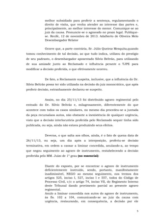 melhor subsidiado para proferir a sentença, regulamentando o
direito de visita, que venha atender ao interesse das partes e,
principalmente, ao melhor interesse do menor. Comunique-se ao
juiz da causa. Pronuncie-se o agravado no prazo legal. Publiquese. Recife, 12 de novembro de 2013. Adalberto de Oliveira Melo
Desembargador Relator
Ocorre que, a parte contrária, Sr. Júlio Queiroz Mesquita,quando
tomou conhecimento de tal decisão, ao que tudo indica, utilizou do prestígio
de seu padrasto, o desembargador aposentado Silvio Beltrão, para utilizando
de sua amizade junto ao Reclamado e influência perante o TJPE para
modificar a decisão proferida, o que efetivamente ocorreu.
De fato, a Reclamante suspeita, inclusive, que a influência do Dr.
Silvio Beltrão possa ter sido utilizada na decisão do juiz monocrático, que após
proferir decisão, estranhamente declarou-se suspeito.
Assim, no dia 25/11/13 foi distribuído agravo regimental pelo
enteado do Dr. Silvio Beltrão e, milagrosamente, diferentemente do que
acontece com todos os casos similares, no mesmo dia procedeu-se a juntada
da peça recursalaos autos, não obstante a inexistência de qualquer urgência,
visto que a decisão interlocutória proferida pelo Reclamado sequer tinha sido
publicada, ou seja, ainda não estava produzindo seus efeitos.
Deveras, o que salta aos olhos, ainda, é o fato de quena data de
26/11/13, ou seja, um dia após a interposição, proferiu-se decisão
terminativa, em ordem a cassar a liminar concedida, anulando-a, ao tempo
que negou seguimento ao agravo de instrumento, restabelecendo a decisão
proferida pelo MM. Juízo de 1º grau (no essencial):
Diante do exposto, por se encontrar o agravo de instrumento
deficientemente instruído, sendo, portanto, manifestamente
inadimissível, NEGO ao mesmo seguimento, nos termos dos
artigos 525, inciso I, 527, inciso I e 557, todos do Código de
Processo Civil, c/c o artigo 74, inciso VII, do Regimento Interno
deste Tribunal dando provimento parcial ao presente agravo
regimental.
Anulo a liminar concedida nos autos do agravo de instrumento,
às fls. 102 a 104, comunicando-se ao juiz da causa com
urgência, restaurando, em consequência, a decisão por ele
5

 