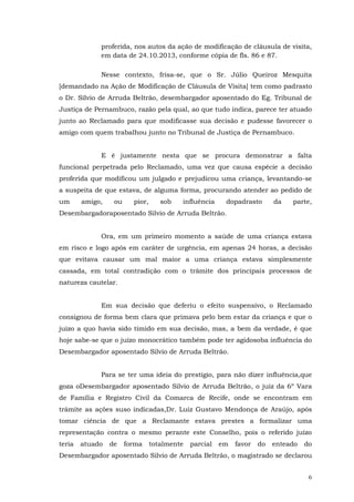 proferida, nos autos da ação de modificação de cláusula de visita,
em data de 24.10.2013, conforme cópia de fls. 86 e 87.
Nesse contexto, frisa-se, que o Sr. Júlio Queiroz Mesquita
[demandado na Ação de Modificação de Cláusula de Visita] tem como padrasto
o Dr. Sílvio de Arruda Beltrão, desembargador aposentado do Eg. Tribunal de
Justiça de Pernambuco, razão pela qual, ao que tudo indica, parece ter atuado
junto ao Reclamado para que modificasse sua decisão e pudesse favorecer o
amigo com quem trabalhou junto no Tribunal de Justiça de Pernambuco.
E é justamente nesta que se procura demonstrar a falta
funcional perpetrada pelo Reclamado, uma vez que causa espécie a decisão
proferida que modificou um julgado e prejudicou uma criança, levantando-se
a suspeita de que estava, de alguma forma, procurando atender ao pedido de
um

amigo,

ou

pior,

sob

influência

dopadrasto

da

parte,

Desembargadoraposentado Silvio de Arruda Beltrão.
Ora, em um primeiro momento a saúde de uma criança estava
em risco e logo após em caráter de urgência, em apenas 24 horas, a decisão
que evitava causar um mal maior a uma criança estava simplesmente
cassada, em total contradição com o trâmite dos principais processos de
natureza cautelar.
Em sua decisão que deferiu o efeito suspensivo, o Reclamado
consignou de forma bem clara que primava pelo bem estar da criança e que o
juízo a quo havia sido tímido em sua decisão, mas, a bem da verdade, é que
hoje sabe-se que o juízo monocrático também pode ter agidosoba influência do
Desembargador aposentado Silvio de Arruda Beltrão.
Para se ter uma ideia do prestígio, para não dizer influência,que
goza oDesembargador aposentado Silvio de Arruda Beltrão, o juiz da 6º Vara
de Família e Registro Civil da Comarca de Recife, onde se encontram em
trâmite as ações suso indicadas,Dr. Luiz Gustavo Mendonça de Araújo, após
tomar ciência de que a Reclamante estava prestes a formalizar uma
representação contra o mesmo perante este Conselho, pois o referido juízo
teria

atuado

de

forma

totalmente

parcial

em

favor

do

enteado

do

Desembargador aposentado Silvio de Arruda Beltrão, o magistrado se declarou
6

 