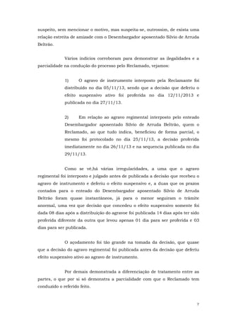 suspeito, sem mencionar o motivo, mas suspeita-se, outrossim, de exista uma
relação estreita de amizade com o Desembargador aposentado Silvio de Arruda
Beltrão.
Vários indícios corroboram para demonstrar as ilegalidades e a
parcialidade na condução do processo pelo Reclamado, vejamos:
1)

O agravo de instrumento interposto pela Reclamante foi

distribuído no dia 05/11/13, sendo que a decisão que deferiu o
efeito suspensivo ativo foi proferida no dia 12/11/2013 e
publicada no dia 27/11/13.
2)

Em relação ao agravo regimental interposto pelo enteado

Desembargador aposentado Silvio de Arruda Beltrão, quem o
Reclamado, ao que tudo indica, beneficiou de forma parcial, o
mesmo foi protocolado no dia 25/11/13, a decisão proferida
imediatamente no dia 26/11/13 e na sequencia publicada no dia
29/11/13.
Como se vê,há várias irregularidades, a uma que o agravo
regimental foi interposto e julgado antes de publicada a decisão que recebeu o
agravo de instrumento e deferiu o efeito suspensivo e, a duas que os prazos
contados para o enteado do Desembargador aposentado Silvio de Arruda
Beltrão foram quase instantâneos, já para o menor seguiram o trâmite
anormal, uma vez que decisão que concedeu o efeito suspensivo somente foi
dada 08 dias após a distribuição do agravoe foi publicada 14 dias após ter sido
proferida diferente da outra que levou apenas 01 dia para ser proferida e 03
dias para ser publicada.
O açodamento foi tão grande na tomada da decisão, que quase
que a decisão do agravo regimental foi publicada antes da decisão que deferiu
efeito suspensivo ativo ao agravo de instrumento.
Por demais demonstrada a diferenciação de tratamento entre as
partes, o que por si só demonstra a parcialidade com que o Reclamado tem
conduzido o referido feito.

7

 