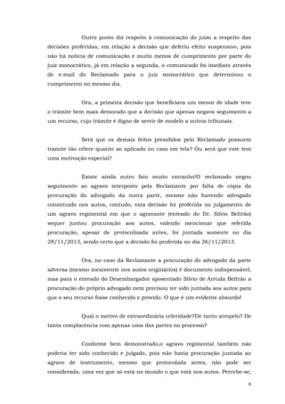 Outro ponto diz respeito à comunicação do juízo a respeito das
decisões proferidas, em relação a decisão que deferiu efeito suspensivo, pois
não há notícia de comunicação e muito menos de cumprimento por parte do
juiz monocrático, já em relação a segunda, o comunicado foi imediato através
de e-mail do Reclamado para o juiz monocrático que determinou o
cumprimento no mesmo dia.
Ora, a primeira decisão que beneficiava um menor de idade teve
o trâmite bem mais demorado que a decisão que apenas negava seguimento a
um recurso, cujo trâmite é digno de servir de modelo a outros tribunais.
Será que os demais feitos presididos pelo Reclamado possuem
tramite tão célere quanto ao aplicado no caso em tela? Ou será que este tem
uma motivação especial?
Existe ainda outro fato muito estranho!O reclamado negou
seguimento ao agravo interposto pela Reclamante por falta de cópia da
procuração do advogado da outra parte, mesmo não havendo advogado
constituído nos autos, contudo, esta decisão foi proferida no julgamento de
um agravo regimental em que o agravante (enteado do Dr. Silvio Beltrão)
sequer juntou procuração aos autos, valendo mencionar que referida
procuração, apesar de protocolizada antes, foi juntada somente no dia
28/11/2013, sendo certo que a decisão foi proferida no dia 26/11/2013.
Ora, no caso da Reclamante a procuração do advogado da parte
adversa (mesmo inexistente nos autos originários) é documento indispensável,
mas para o enteado do Desembargador aposentado Silvio de Arruda Beltrão a
procuração do próprio advogado nem precisou ter sido juntada aos autos para
que o seu recurso fosse conhecido e provido. O que é um evidente absurdo!
Qual o motivo de extraordinária celeridade?De tanto atropelo? De
tanta complacência com apenas uma das partes no processo?
Conforme bem demonstrado,o agravo regimental também não
poderia ter sido conhecido e julgado, pois não havia procuração juntada ao
agravo de instrumento, mesmo que protocolada antes, não pode ser
considerada, uma vez que só está no mundo o que está nos autos. Percebe-se,
8

 